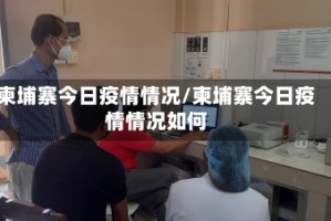 柬埔寨今日疫情情况/柬埔寨今日疫情情况如何