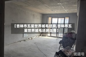 【吉林市五星世界城毛坯房,吉林市五星世界城毛坯房出售】