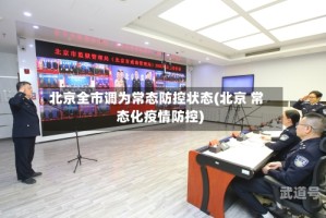 北京全市调为常态防控状态(北京 常态化疫情防控)
