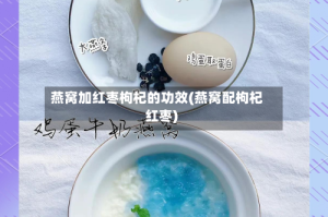 燕窝加红枣枸杞的功效(燕窝配枸杞红枣)