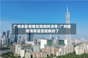 广州本轮疫情在院病例清零/广州疫情清零是否就解封了